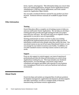 viii Oracle Applications System Administrator’s Guide
forms, reports, and programs. This information helps you convert data
from your existing applications, integrate Oracle Applications System
Administrator’s with non–Oracle applications, and write custom
reports for Application Object Library.
You can order a technical reference manual for any product you have
licensed. Technical reference manuals are available in paper format
only.
Other Information
Training
Oracle Education offers a complete set of training courses to help you
and your staff master Oracle Applications. We can help you develop a
training plan that provides thorough training for both your project
team and your end users. We will work with you to organize courses
appropriate to your job or area of responsibility.
Training professionals can show you how to plan your training
throughout the implementation process so that the right amount of
information is delivered to key people when they need it the most. You
can attend courses at any one of our many Educational Centers, or you
can arrange for our trainers to teach at your facility. In addition, we
can tailor standard courses or develop custom courses to meet your
needs.
Support
From on–site support to central support, our team of experienced
professionals provides the help and information you need to keep
Applications working for you. This team includes your Technical
Representative, Account Manager, and Oracle’s large staff of
consultants and support specialists with expertise in your business
area, managing an Oracle server, and your hardware and software
environment.
About Oracle
Oracle develops and markets an integrated line of software products
for database management, applications development, decision support,
and office automation, as well as a complete family of financial,
manufacturing, and human resource applications.
 