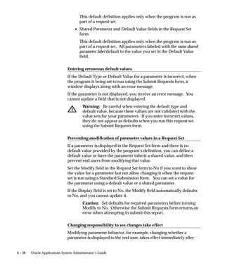 6 – 38 Oracle Applications System Administrator’s Guide
This default definition applies only when the program is run as
part of a request set.
• Shared Parameter and Default Value fields in the Request Set
form
This default definition applies only when the program is run as
part of a request set. All parameters labeled with the same shared
parameter label default to the value you set in the Default Value
field.
Entering erroneous default values
If the Default Type or Default Value for a parameter is incorrect, when
the program is being set to run using the Submit Requests form, a
window displays along with an error message.
If the parameter is not displayed, you receive an error message. You
cannot update a field that is not displayed.
Warning: Be careful when entering the default type and
default value, because these values are not validated with the
value sets for your parameters. If you enter incorrect values,
they do not appear as defaults when you run this request set
using the Submit Requests form.
Preventing modification of parameter values in a Request Set
If a parameter is displayed in the Request Set form and there is no
default value provided by the program’s definition, you can define a
default value or have the parameter inherit a shared value, and then
prevent end users from modifying that value.
Set the Modify field in the Request Set form to No if you want to show
the value for a parameter but not allow changing it when the request
set is run using a Standard Submission form. You can set a value for
the parameter using a default value or a shared parameter.
If the Display field is set to No, the Modify field automatically defaults
to No, and you cannot update it.
Caution: Set defaults for required parameters before turning
Modify to No. Otherwise the Submit Requests form returns an
error when attempting to submit this report.
Changing responsibility to see changes take effect
Modifying parameter behavior, for example, changing whether a
parameter is displayed to the end user, takes effect immediately after
 