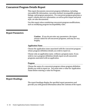 6 – 44 Oracle Applications System Administrator’s Guide
Concurrent Program Details Report
This report documents concurrent program definitions, including
executable file information, execution method, incompatible program
listings, and program parameters. If a concurrent program generates a
report, column and row information, as well as print output and print
style, are also documented.
Use this report when considering concurrent program modifications,
such as modifying program incompatibility rules.
Report Parameters
Caution: If you do not enter any parameters, the report
returns values for all concurrent programs, and may be very
lengthy.
Application Name
Choose the application name associated with the concurrent program
whose program definition details you wish to report on.
Choose only an application name, without a program name, if you
wish to run a program definition details report on all concurrent
programs associated with an application.
Program
Choose the name of a concurrent program whose program definition
details you wish to report on. You must enter a value for Application
Name before entering a value for Program.
Report Headings
The report headings display the specified report parameters and
provide you with general information about the contents of the report.
 