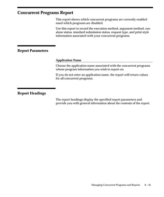 6 – 45Managing Concurrent Programs and Reports
Concurrent Programs Report
This report shows which concurrent programs are currently enabled
nand which programs are disabled.
Use this report to record the execution method, argument method, run
alone status, standard submission status, request type, and print style
information associated with your concurrent programs.
Report Parameters
Application Name
Choose the application name associated with the concurrent programs
whose program information you wish to report on.
If you do not enter an application name, the report will return values
for all concurrent programs.
Report Headings
The report headings display the specified report parameters and
provide you with general information about the contents of the report.
 