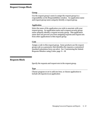 6 – 47Managing Concurrent Programs and Reports
Request Groups Block
Group
Use the request group’s name to assign the request group to a
responsibility on the Responsibilities window. An application name
and request group name uniquely identify a request group.
Application
Select the name of the application you wish to associate with your
request group. An application name and a request security group
name uniquely identify a request security group. This application
name does not prevent you from assigning requests and request sets
from other applications to this request group.
Code
Assign a code to this request group. Some products use the request
group code as a parameter that identifies the requests a customized
standard submission form can select. See: Customizing the Submit
Requests Window using Codes: page 6 – 18.
Requests Block
Specify the requests and request sets in the request group.
Type
Choose program or set to add one item, or choose application to
include all requests in an application
 