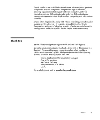 ixPreface
Oracle products are available for mainframes, minicomputers, personal
computers, network computers, and personal digital assistants,
allowing organizations to integrate different computers, different
operating systems, different networks, and even different database
management systems, into a single, unified computing and information
resource.
Oracle offers its products, along with related consulting, education, and
support services, in over 140 countries around the world. Oracle
Corporation is the world’s leading supplier of software for information
management, and is the world’s second largest software company.
Thank You
Thank you for using Oracle Applications and this user’s guide.
We value your comments and feedback. At the end of this manual is a
Reader’s Comment Form you can use to explain what you like or
dislike about this user’s guide. Mail your comments to the following
address or call us directly at (650) 506–7000.
Oracle Applications Documentation Manager
Oracle Corporation
500 Oracle Parkway
Redwood Shores, CA 94065
U.S.A.
Or, send electronic mail to appsdoc@us.oracle.com.
 