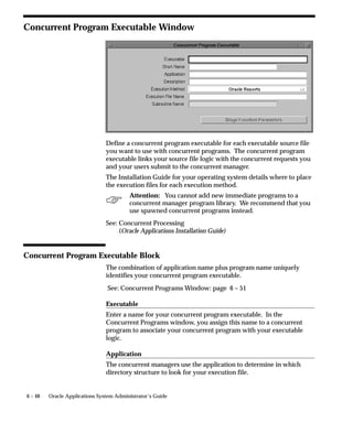 6 – 48 Oracle Applications System Administrator’s Guide
Concurrent Program Executable Window
Define a concurrent program executable for each executable source file
you want to use with concurrent programs. The concurrent program
executable links your source file logic with the concurrent requests you
and your users submit to the concurrent manager.
The Installation Guide for your operating system details where to place
the execution files for each execution method.
Attention: You cannot add new immediate programs to a
concurrent manager program library. We recommend that you
use spawned concurrent programs instead.
See: Concurrent Processing
(Oracle Applications Installation Guide)
Concurrent Program Executable Block
The combination of application name plus program name uniquely
identifies your concurrent program executable.
See: Concurrent Programs Window: page 6 – 51
Executable
Enter a name for your concurrent program executable. In the
Concurrent Programs window, you assign this name to a concurrent
program to associate your concurrent program with your executable
logic.
Application
The concurrent managers use the application to determine in which
directory structure to look for your execution file.
 