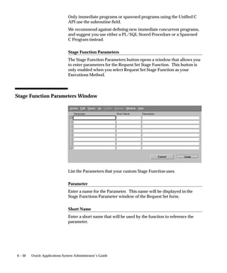 6 – 50 Oracle Applications System Administrator’s Guide
Only immediate programs or spawned programs using the Unified C
API use the subroutine field.
We recommend against defining new immediate concurrent programs,
and suggest you use either a PL/SQL Stored Procedure or a Spawned
C Program instead.
Stage Function Parameters
The Stage Function Parameters button opens a window that allows you
to enter parameters for the Request Set Stage Function. This button is
only enabled when you select Request Set Stage Function as your
Executions Method.
Stage Function Parameters Window
List the Parameters that your custom Stage Function uses.
Parameter
Enter a name for the Parameter. This name will be displayed in the
Stage Functions Parameter window of the Request Set form.
Short Name
Enter a short name that will be used by the function to reference the
parameter.
 