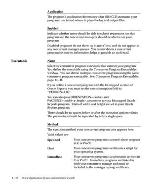 Executable
6 – 52 Oracle Applications System Administrator’s Guide
Application
The program’s application determines what ORACLE username your
program runs in and where to place the log and output files.
Enabled
Indicate whether users should be able to submit requests to run this
program and the concurrent managers should be able to run your
program.
Disabled programs do not show up in users’ lists, and do not appear in
any concurrent manager queues. You cannot delete a concurrent
program because its information helps to provide an audit trail.
Name
Select the concurrent program executable that can run your program.
You define the executable using the Concurrent Program Executables
window. You can define multiple concurrent programs using the same
concurrent program executable. See: Concurrent Program Executables:
page 6 – 48.
If you define a concurrent program with the bitmapped version of
Oracle Reports, you must set the execution option field to
”VERSION=2.0b”.
You can also pass ORIENTATION=value and
PAGESIZE=widthxheight parameters to your bitmapped Oracle
Reports program. Units of width and height are set in your Oracle
Reports program.
There should be no spaces before or after the execution options values.
The parameters should be separated by only a single space.
Method
The execution method your concurrent program uses appears here.
Valid values are:
Your concurrent program is a stand–alone program
in C or Pro*C.
Your concurrent program is written in a script for
your operating system.
Your concurrent program is a subroutine written in
C or Pro*C. Immediate programs are linked in
with your concurrent manage and must be
included in the manager’s program library.
Spawned
Host
Immediate
 