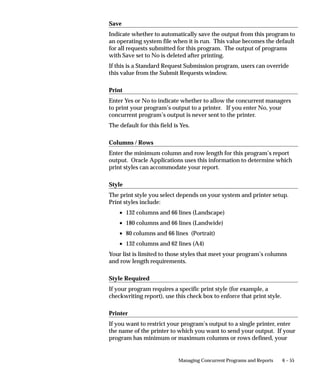 6 – 55Managing Concurrent Programs and Reports
Save
Indicate whether to automatically save the output from this program to
an operating system file when it is run. This value becomes the default
for all requests submitted for this program. The output of programs
with Save set to No is deleted after printing.
If this is a Standard Request Submission program, users can override
this value from the Submit Requests window.
Print
Enter Yes or No to indicate whether to allow the concurrent managers
to print your program’s output to a printer. If you enter No, your
concurrent program’s output is never sent to the printer.
The default for this field is Yes.
Columns / Rows
Enter the minimum column and row length for this program’s report
output. Oracle Applications uses this information to determine which
print styles can accommodate your report.
Style
The print style you select depends on your system and printer setup.
Print styles include:
• 132 columns and 66 lines (Landscape)
• 180 columns and 66 lines (Landwide)
• 80 columns and 66 lines (Portrait)
• 132 columns and 62 lines (A4)
Your list is limited to those styles that meet your program’s columns
and row length requirements.
Style Required
If your program requires a specific print style (for example, a
checkwriting report), use this check box to enforce that print style.
Printer
If you want to restrict your program’s output to a single printer, enter
the name of the printer to which you want to send your output. If your
program has minimum or maximum columns or rows defined, your
 