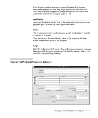 6 – 57Managing Concurrent Programs and Reports
Identify programs that should not run simultaneously with your
concurrent program because they might interfere with its execution.
You can specify your program as being incompatible with itself. See:
Administer Concurrent Managers: page 7 – 72.
Application
Although the default for this field is the application of your concurrent
program, you can enter any valid application name.
Name
The program name and application you specify must uniquely identify
a concurrent program.
Your list displays the user–friendly name of the program, the short
name, and the description of the program.
Scope
Enter Set or Program Only to specify whether your concurrent program
is incompatible with this program and all its child requests (Set) or only
with this program (Program Only).
Concurrent Program Parameters Window
 