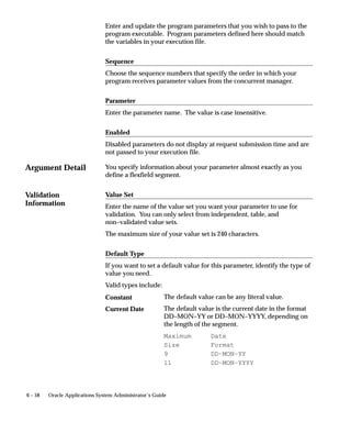 Argument Detail
Validation
Information
6 – 58 Oracle Applications System Administrator’s Guide
Enter and update the program parameters that you wish to pass to the
program executable. Program parameters defined here should match
the variables in your execution file.
Sequence
Choose the sequence numbers that specify the order in which your
program receives parameter values from the concurrent manager.
Parameter
Enter the parameter name. The value is case insensitive.
Enabled
Disabled parameters do not display at request submission time and are
not passed to your execution file.
You specify information about your parameter almost exactly as you
define a flexfield segment.
Value Set
Enter the name of the value set you want your parameter to use for
validation. You can only select from independent, table, and
non–validated value sets.
The maximum size of your value set is 240 characters.
Default Type
If you want to set a default value for this parameter, identify the type of
value you need.
Valid types include:
The default value can be any literal value.
The default value is the current date in the format
DD–MON–YY or DD–MON–YYYY, depending on
the length of the segment.
Maximum Date
Size Format
9 DD–MON–YY
11 DD–MON–YYYY
Constant
Current Date
 