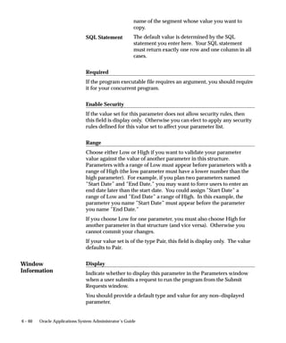 Window
Information
6 – 60 Oracle Applications System Administrator’s Guide
name of the segment whose value you want to
copy.
The default value is determined by the SQL
statement you enter here. Your SQL statement
must return exactly one row and one column in all
cases.
Required
If the program executable file requires an argument, you should require
it for your concurrent program.
Enable Security
If the value set for this parameter does not allow security rules, then
this field is display only. Otherwise you can elect to apply any security
rules defined for this value set to affect your parameter list.
Range
Choose either Low or High if you want to validate your parameter
value against the value of another parameter in this structure.
Parameters with a range of Low must appear before parameters with a
range of High (the low parameter must have a lower number than the
high parameter). For example, if you plan two parameters named
”Start Date” and ”End Date,” you may want to force users to enter an
end date later than the start date. You could assign ”Start Date” a
range of Low and ”End Date” a range of High. In this example, the
parameter you name ”Start Date” must appear before the parameter
you name ”End Date.”
If you choose Low for one parameter, you must also choose High for
another parameter in that structure (and vice versa). Otherwise you
cannot commit your changes.
If your value set is of the type Pair, this field is display only. The value
defaults to Pair.
Display
Indicate whether to display this parameter in the Parameters window
when a user submits a request to run the program from the Submit
Requests window.
You should provide a default type and value for any non–displayed
parameter.
SQL Statement
 