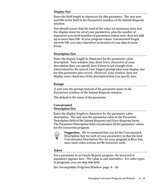 6 – 61Managing Concurrent Programs and Reports
Display Size
Enter the field length in characters for this parameter. The user sees
and fills in the field in the Parameters window of the Submit Requests
window.
You should ensure that the total of the value set maximum sizes (not
the display sizes) for all of your parameters, plus the number of
separators you need (number of parameters minus one), does not add
up to more than 240. If your program values’ concatenated length
exceeds 240, you may experience truncation of your data in some
forms.
Description Size
Enter the display length in characters for the parameter value
description. Your window may show fewer characters of your
description than you specify here if there is not enough room
(determined by the sum of your longest prompt plus your display size
for this parameter plus seven). However, your window does not
display more characters of the description than you specify here.
Prompt
A user sees the prompt instead of the parameter name in the
Parameters window of the Submit Requests window.
The default is the name of the parameter.
Concatenated
Description Size
Enter the display length in characters for the parameter value
description. The user sees the parameter value in the Parameter
Description field of the Submit Requests and View Requests forms.
The Parameter Description field concatenates all the parameter values
for the concurrent program.
Suggestion: We recommend that you set the Concatenated
Description Size for each of your parameters so that the total
Concatenated Description Size for your program is 80 or less,
since most video screens are 80 characters wide.
Token
For a parameter in an Oracle Reports program, the keyword or
parameter appears here. The value is case insensitive. For other types
of programs, you can skip this field.
See: Incompatible Programs Window: page 6 – 56
 
