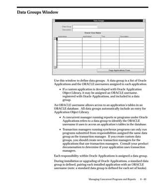 6 – 63Managing Concurrent Programs and Reports
Data Groups Window
Use this window to define data groups. A data group is a list of Oracle
Applications and the ORACLE usernames assigned to each application.
• If a custom application is developed with Oracle Application
Object Library, it may be assigned an ORACLE username,
registered with Oracle Applications, and included in a data
group.
An ORACLE username allows access to an application’s tables in an
ORACLE database. All data groups automatically include an entry for
Application Object Library.
• A concurrent manager running reports or programs under Oracle
Applications refers to a data group to identify the ORACLE
username it uses to access an application’s tables in the database.
• Transaction managers running synchrous programs can only run
programs submitted from responsibilities assigned the same data
group as the transaction manager. If you create custom data
groups, you should create new transaction managers for the
applications that use transaction managers. Consult your product
documenation to determine if your application uses transaction
managers.
Each responsibility within Oracle Applications is assigned a data group.
During installation or upgrading of Oracle Applications, a standard data
group is defined, pairing each installed application with an ORACLE
username (note: a standard data group is defined for each set of books).
 