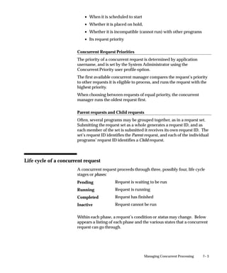 7– 3Managing Concurrent Processing
• When it is scheduled to start
• Whether it is placed on hold,
• Whether it is incompatible (cannot run) with other programs
• Its request priority
Concurrent Request Priorities
The priority of a concurrent request is determined by application
username, and is set by the System Administrator using the
Concurrent:Priority user profile option.
The first available concurrent manager compares the request’s priority
to other requests it is eligible to process, and runs the request with the
highest priority.
When choosing between requests of equal priority, the concurrent
manager runs the oldest request first.
Parent requests and Child requests
Often, several programs may be grouped together, as in a request set.
Submitting the request set as a whole generates a request ID, and as
each member of the set is submitted it receives its own request ID. The
set’s request ID identifies the Parent request, and each of the individual
programs’ request ID identifies a Child request.
Life cycle of a concurrent request
A concurrent request proceeds through three, possibly four, life cycle
stages or phases:
Request is waiting to be run
Request is running
Request has finished
Request cannot be run
Within each phase, a request’s condition or status may change. Below
appears a listing of each phase and the various states that a concurrent
request can go through.
Pending
Running
Completed
Inactive
 