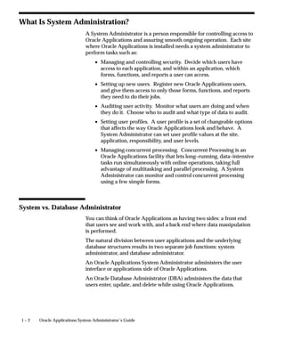 1 – 2 Oracle Applications System Administrator’s Guide
What Is System Administration?
A System Administrator is a person responsible for controlling access to
Oracle Applications and assuring smooth ongoing operation. Each site
where Oracle Applications is installed needs a system administrator to
perform tasks such as:
• Managing and controlling security. Decide which users have
access to each application, and within an application, which
forms, functions, and reports a user can access.
• Setting up new users. Register new Oracle Applications users,
and give them access to only those forms, functions, and reports
they need to do their jobs.
• Auditing user activity. Monitor what users are doing and when
they do it. Choose who to audit and what type of data to audit.
• Setting user profiles. A user profile is a set of changeable options
that affects the way Oracle Applications look and behave. A
System Administrator can set user profile values at the site,
application, responsibility, and user levels.
• Managing concurrent processing. Concurrent Processing is an
Oracle Applications facility that lets long–running, data–intensive
tasks run simultaneously with online operations, taking full
advantage of multitasking and parallel processing. A System
Administrator can monitor and control concurrent processing
using a few simple forms.
System vs. Database Administrator
You can think of Oracle Applications as having two sides: a front end
that users see and work with, and a back end where data manipulation
is performed.
The natural division between user applications and the underlying
database structures results in two separate job functions: system
administrator, and database administrator.
An Oracle Applications System Administrator administers the user
interface or applications side of Oracle Applications.
An Oracle Database Administrator (DBA) administers the data that
users enter, update, and delete while using Oracle Applications.
 