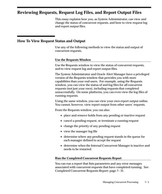 7– 5Managing Concurrent Processing
Reviewing Requests, Request Log Files, and Report Output Files
This essay explains how you, as System Administrator, can view and
change the status of concurrent requests, and how to view request log
and report output files.
How To View Request Status and Output
Use any of the following methods to view the status and output of
concurrent requests.
Use the Requests Window
Use the Requests window to view the status of concurrent requests,
and to view request log and report output files.
The System Administrator and Oracle Alert Manager have a privileged
version of the Requests window that provides you with more
capabilities than your end users. For example, using the Requests
window, you can view the status of and log files for all concurrent
requests (not just your own), including requests that completed
unsuccessfully. On some platforms, you can even view the log files of
running requests.
Using the same window, you can view your own report output online.
You cannot, however, view report output from other users’ requests.
From the Requests window, you can also:
• place and remove holds from any pending or inactive request
• cancel a pending request, or terminate a running request
• change the priority of any pending request
• view the manager log file
• determine where any pending request stands in the queue for
each manager defined to accept the request
• determine when the Internal Concurrent Manager is inactive and
needs to be restarted.
Run the Completed Concurrent Requests Report
You can run a report that lists parameters and any error messages
associated with concurrent requests that have completed running. See:
Completed Concurrent Requests Report: page 7– 31.
 