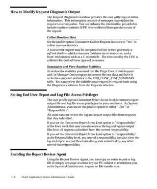 7– 6 Oracle Applications System Administrator’s Guide
How to Modify Request Diagnostic Output
The Request Diagnostics window provides the user with request status
information. This information consists of messages that explain the
request’s current status. You can enhance the information provided to
include runtime statistics (CPU time) collected from previous runs of
the request.
Collect Runtime Data
Set the profile option Concurrent:Collect Request Statistics to ”Yes” to
collect runtime statistics.
A concurrent request may be comprised of one or two processes: a
sql*net shadow which consumes database server resources, and a
front–end process such as a C executable. The time used by the CPU is
collected for both of these types of processes.
Summarize and View Runtime Statistics
To review the statistics you must run the Purge Concurrent Request
and/or Manager Data program to process the raw data and have it
write the computed statistics to the FND_CONC_STAT_SUMMARY
table. You can review the statistics on a request by request basis using
the Diagnostics window from the Requests window.
Setting End User Report and Log File Access Privileges
The user profile option Concurrent:Report Access Level determines report
output file and log file access privileges for your end users. As System
Administrator, you can set this profile option to either ”User” or
”Responsibility”.
All users can can review the log and report output files from requests
that they submitted.
If you set the Concurrent:Report Access Level option to ”Responsibility”
at the User level, that user can also review the log and report output
files from all requests submitted from the current responsibility.
If you set the Concurrent:Report Access Level option to ”Responsibility”
at the Responsibility level, any user of a responsibility can also view the
log and report output files from all requests submitted by any other
user of that responsibility.
Enabling the Report Review Agent
Using the Report Review Agent, you can copy an entire report or log
file or simply one page at a time to your PC, subject to restrictions you,
as the System Administrator, impose on file transfer size.
 