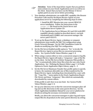 7– 7Managing Concurrent Processing
Attention: Some of the steps below require that you perform
some actions on your Oracle Applications server as well as on
the client. Ensure that you have run the Release 11 Server
update patch on your server before proceeding.
1. Your database administrator can enable RPC capability (the Remote
Procedure Calls used by the Report Review Agent) on your
applications server by completing the following steps in order:
1. Install the RPC libraries into your current ORACLE
server installation. Follow the instructions in the
readme.txt file found on the Oracle Server and
Applications Server Update CD.
2. For Applications Server Releases 10.5 and 10.6 (with RPC
capability already enabled as described above), run both
AutoInstall patch #350831 and concurrent manager/file
server patch #351575.
2. To set up the Report Review Agent, a database or computer
administrator must modify the SQL*Net configuration using
Oracle Network Manager. See the 10SC Installation Guide for
details on modifying your SQL*Net configuration.
3. Set the File Server:Enabled profile option to ”Yes” to invoke the
Report Review Agent to access files on concurrent processing
nodes. See: System Profile Values Window: page 5– 6.
4. When using a custom editor to view a concurrent output or log file,
the Report Review Agent will make a ”temporary” copy of the file
on the client. Set the File Server:Delete Temporary Files profile to
”Yes” to automatically delete these files when the user exits Oracle
Applications. See: Defining the Reports Editor: page 7– 8, Profile
Options in Oracle Application Object Library: page A – 2.
5. Set the File Server:Maximum Transfer Size profile option to specify,
in bytes, the maximum allowable size of files transferred by the
Report Review Agent, including those downloaded by a user with
the ”Copy File...” menu option in the Oracle Applications Report
File Viewer and those ”temporary” files which are automatically
downloaded by custom editors.
If this profile is null, there is no size limit. See: System Profile
Values Window: page 5– 6.
6. Set up your directory tree so that the concurrent managers place all
log and out file directories in the same parent directory. See the
Oracle Applications Installation Manual for your server platform for
details on setting the necessary environment variables.
Briefly, you direct the concurrent managers to place log and report
output files for all products in the same parent directory by setting
 
