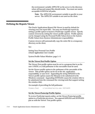 7– 8 Oracle Applications System Administrator’s Guide
the environment variable APPLCSF on the server to the directory
where all log and output files should reside. You must use names
acceptable in DOS for all paths.
Note: The APPLCSF environment variable is specific to your
server. The APPLCSF variable is not used on the client.
Defining the Reports Viewer
The Oracle Applications Report File Viewer is used by default for
viewing your text report files. You may see PostScript reports by
setting a profile option to launch a PostScript–capable viewer. Specify
custom viewerss by setting the viewer profile options. Profile options
can be changed using the Personal Profile Values form or the System
Profile Values form (System Administrator responsibility).
Custom viewers will automatically copy the entire file to a temporary
directory on the client.
See:
Setting Your Personal User Profile
(Oracle Applications User’s Guide)
System Profile Values Window: page 5– 6
Set the Viewer:Text Profile Option
The Viewer:Text profile option must be set to a program that is on the
user’s PATH, or a full pathname to the executable must be used.
Set the Viewer profile option to the pathname of the executable of the
viewer. This profile option can be set at the site, application,
responsibility, or user level. Appending the string $$FILE$$ to the
Viewer profile option causes the filename to be substituted in the
Windows command. Appending $$TITLE$$ causes the window title to
be substituted into the command (for viewing tools that support setting
the window title).
An example of providing the full pathname:
Viewer:Text c:windowswrite.exe $$FILE$$
Set the Viewer:Postscript Profile Option
To review PostScript reports online, set the Viewer:Postscript profile
option to a PostScript previewer. You append $$FILE$$ and $$TITLE$$
just as with the Viewer: Text profile option.
 