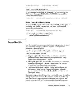 7– 9Managing Concurrent Processing
Viewer:Postscript c:gsgsview $$FILE$$
Set the Viewer:PDF Profile Option
To review PDF reports online, set the Viewer:PDF profile option to a
PDF viewer. You append $$FILE$$ and $$TITLE$$ just as with the
Viewer: Text profile option.
Viewer:PDF c:acrobat3readerAcroRd32.exe $$FILE$$
Set the Viewer:HTML Profile Option
To review HTML reports online, set the Viewer:HTML profile option to
a browser. You append $$FILE$$ and $$TITLE$$ just as with the
Viewer: Text profile option.
Viewer:PDF c:netscapenetscape.exe $$FILE$$
See: Viewing Request Output and Log Files
(Oracle Application’s User’s Guide)
Types of Log Files
Log files contain information about a concurrent program’s execution,
or a concurrent manager’s activities. Log files are helpful when
reviewing a problem request.
Log files are generated for all Completed concurrent requests.
There are three types of log files:
1. Request log files that document the execution of a concurrent
program running as the result of a concurrent request. Every
concurrent request generates a log file.
2. Manager Log files that document the performance of a concurrent
manager that is running a request. The Manager Log file lists
requests processed by a concurrent manager.
3. The Internal Concurrent Manager Log file that documents the
performance of the Internal Concurrent Manager. It displays
parameter values that are loaded when the Internal Concurrent
Manager is started.
If a concurrent process ends in an error, you should review the log files
to help diagnose the problem. You may also want to review the log
files if a program’s performance is questionable. For example, if a
report runs very slowly or if it prints out data that you didn’t expect.
 