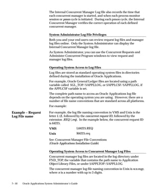 Example – Request
Log File name
7– 10 Oracle Applications System Administrator’s Guide
The Internal Concurrent Manager Log file also records the time that
each concurrent manager is started, and when each process monitor
session or pmon cycle is initiated. During each pmon cycle, the Internal
Concurrent Manager verifies the correct operation of each defined
concurrent manager.
System Administrator Log File Privileges
Both you and your end users can review request log files and manager
log files online. Only the System Administrator can display the
Internal Concurrent Manager log file.
As System Administrator, you can use the Concurrent Requests and
Administer Concurrent Program windows to view request and
manager log files.
Operating System Access to Log Files
Log files are stored as standard operating system files in directories
defined during the installation of Oracle Applications.
For example, Oracle General Ledger files are located using a path
variable called $GL_TOP/$APPLLOG, or $APPLCSF/$APPLLOG, if
the APPLCSF variable is set.
The complete path name to access an Oracle Applications log file
depends on the operating system you are using. However, there are a
number of file name conventions that are standard across all platforms.
For example:
For example, the log file naming convention in VMS and Unix is the
letter L (l), followed by the concurrent request ID, followed by the
extension .REQ (.req). In the example below, the concurrent request ID
is 64225.
L64225.REQ
l64225.req
See: Concurrent Manager File Conventions
(Oracle Applications Installation Guide)
Operating System Access to Concurrent Manager Log Files
Concurrent manager log files are located in the log directory under
FND_TOP, the variable that contains the path name to Application
Object Library Files, or under $APPLTOP/$APPLLOG.
The concurrent manager log file naming convention in Unix is wn.mgr,
where n is a number with up to 3 digits.
VMS
Unix
 
