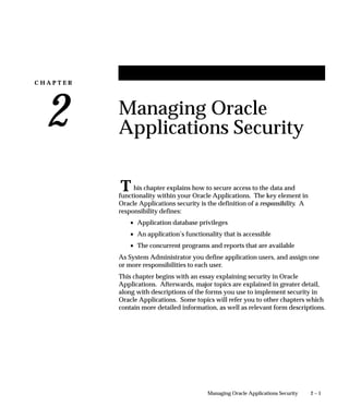 C H A P T E R
2
T
2 – 1Managing Oracle Applications Security
Managing Oracle
Applications Security
his chapter explains how to secure access to the data and
functionality within your Oracle Applications. The key element in
Oracle Applications security is the definition of a responsibility. A
responsibility defines:
• Application database privileges
• An application’s functionality that is accessible
• The concurrent programs and reports that are available
As System Administrator you define application users, and assign one
or more responsibilities to each user.
This chapter begins with an essay explaining security in Oracle
Applications. Afterwards, major topics are explained in greater detail,
along with descriptions of the forms you use to implement security in
Oracle Applications. Some topics will refer you to other chapters which
contain more detailed information, as well as relevant form descriptions.
 