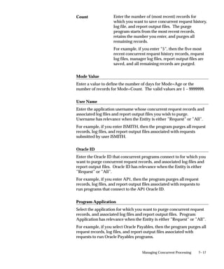 7– 17Managing Concurrent Processing
Enter the number of (most recent) records for
which you want to save concurrent request history,
log file, and report output files. The purge
program starts from the most recent records,
retains the number you enter, and purges all
remaining records.
For example, if you enter ”5”, then the five most
recent concurrent request history records, request
log files, manager log files, report output files are
saved, and all remaining records are purged.
Mode Value
Enter a value to define the number of days for Mode=Age or the
number of records for Mode=Count. The valid values are 1 – 9999999.
User Name
Enter the application username whose concurrent request records and
associated log files and report output files you wish to purge.
Username has relevance when the Entity is either ”Request” or ”All”.
For example, if you enter JSMITH, then the program purges all request
records, log files, and report output files associated with requests
submitted by user JSMITH.
Oracle ID
Enter the Oracle ID that concurrent programs connect to for which you
want to purge concurrent request records, and associated log files and
report output files. Oracle ID has relevance when the Entity is either
”Request” or ”All”.
For example, if you enter AP1, then the program purges all request
records, log files, and report output files associated with requests to
run programs that connect to the AP1 Oracle ID.
Program Application
Select the application for which you want to purge concurrent request
records, and associated log files and report output files. Program
Application has relevance when the Entity is either ”Request” or ”All”.
For example, if you select Oracle Payables, then the program purges all
request records, log files, and report output files associated with
requests to run Oracle Payables programs.
Count
 