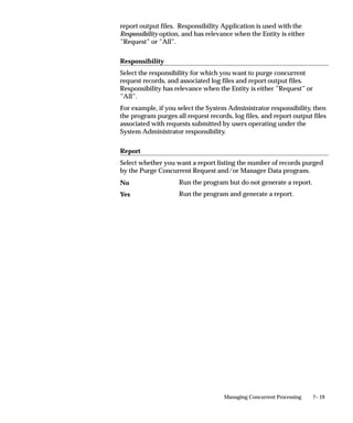 7– 19Managing Concurrent Processing
report output files. Responsibility Application is used with the
Responsibility option, and has relevance when the Entity is either
”Request” or ”All”.
Responsibility
Select the responsibility for which you want to purge concurrent
request records, and associated log files and report output files.
Responsibility has relevance when the Entity is either ”Request” or
”All”.
For example, if you select the System Administrator responsibility, then
the program purges all request records, log files, and report output files
associated with requests submitted by users operating under the
System Administrator responsibility.
Report
Select whether you want a report listing the number of records purged
by the Purge Concurrent Request and/or Manager Data program.
Run the program but do not generate a report.
Run the program and generate a report.
No
Yes
 