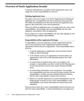2 – 2 Oracle Applications System Administrator’s Guide
Overview of Oracle Applications Security
As System Administrator, you define Oracle Applications users, and
assign one or more responsibilities to each user.
Defining Application Users
You allow a new user to sign–on to Oracle Applications by defining an
application user. An application user has a username and a password.
You define an initial password, then the first time the application user
signs on, they must enter a new (secret) password.
When you define an application user, you assign to the user one or more
responsibilities. If you assign only one responsibility, the user, after
signing on, immediately enters an application.
If you assign two or more responsibilities, the user, after signing on, sees
a window listing available responsibilities.
Responsibilities define Application Privileges
A responsibility is a level of authority in Oracle Applications that lets
users access only those Oracle Applications functions and data
appropriate to their roles in an organization. Each responsibility allows
access to:
• A specific application or applications, such as Oracle General
Ledger or Oracle Planning.
• A set of books, such as U.S. Operations or German Sales or an
organization, such as New York Manufacturing or New York
Distribution.
• A restricted list of windows that a user can navigate to; for
example, a responsibility may allow certain Oracle Planning users
to enter forecast items, but not enter master demand schedule
items.
• A restricted list of functions a user can perform. For example,
two responsibilities may have access to the same window, but one
responsibility’s window may have additional function buttons
that the other responsibility’s window does not have.
• Reports in a specific application; as system administrator, you can
assign groups of reports to one or more responsibilities, so the
responsibility a user choose determines the reports that can be
submitted.
Each user has at least one or more responsibilities and several users can
share the same responsibility. A system administrator can assign users
 