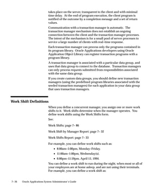 7– 26 Oracle Applications System Administrator’s Guide
takes place on the server, transparent to the client and with minimal
time delay. At the end of program execution, the client program is
notified of the outcome by a completion message and a set of return
values.
Communication with a transaction manager is automatic. The
transaction manager mechanism does not establish an ongoing
connection between the client and the transaction manager processes.
The intent of the mechanism is for a small pool of server processes to
service a large number of clients with real–time response.
Each transaction manager can process only the programs contained in
its program library. Oracle Applications developers using Oracle
Application Object Library can register transaction programs with a
program library.
A transaction manager is associated with a particular data group, and
uses that data group to connect to the database. Transaction managers
can only process requests submitted from responsibilities associated
with the same data group.
If you create custom data groups, you should define new transaction
managers (using the predefined program libraries associated with the
seeded transaction managers) for each application in your data group
that uses transaction managers.
Work Shift Definitions
When you define a concurrent manager, you assign one or more work
shifts to it. Work shifts determine when the manager operates. You
define work shifts using the Work Shifts form.
See:
Work Shifts: page 7– 86
Work Shift by Manager Report: page 7– 32
Work Shifts Report: page 7– 33
For example, you can define work shifts such as:
• 8:00am–5:00pm, Monday–Friday.
• 11:00am–1:00pm, Wednesday(s).
• 6:00pm–11:59pm, April 15, 1994.
You can define a work shift to run during the night, when most or all of
your employees are at home asleep, and are not using their terminals.
For example, you can define a work shift as:
 
