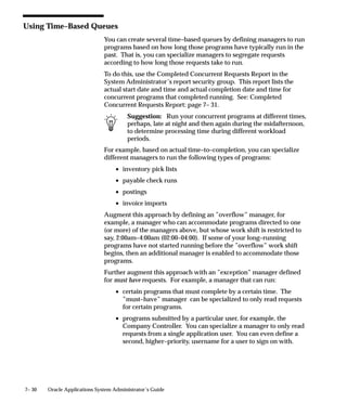 7– 30 Oracle Applications System Administrator’s Guide
Using Time–Based Queues
You can create several time–based queues by defining managers to run
programs based on how long those programs have typically run in the
past. That is, you can specialize managers to segregate requests
according to how long those requests take to run.
To do this, use the Completed Concurrent Requests Report in the
System Administrator’s report security group. This report lists the
actual start date and time and actual completion date and time for
concurrent programs that completed running. See: Completed
Concurrent Requests Report: page 7– 31.
Suggestion: Run your concurrent programs at different times,
perhaps, late at night and then again during the midafternoon,
to determine processing time during different workload
periods.
For example, based on actual time–to–completion, you can specialize
different managers to run the following types of programs:
• inventory pick lists
• payable check runs
• postings
• invoice imports
Augment this approach by defining an ”overflow” manager, for
example, a manager who can accommodate programs directed to one
(or more) of the managers above, but whose work shift is restricted to
say, 2:00am–4:00am (02:00–04:00). If some of your long–running
programs have not started running before the ”overflow” work shift
begins, then an additional manager is enabled to accommodate those
programs.
Further augment this approach with an ”exception” manager defined
for must have requests. For example, a manager that can run:
• certain programs that must complete by a certain time. The
”must–have” manager can be specialized to only read requests
for certain programs.
• programs submitted by a particular user, for example, the
Company Controller. You can specialize a manager to only read
requests from a single application user. You can even define a
second, higher–priority, username for a user to sign on with.
 