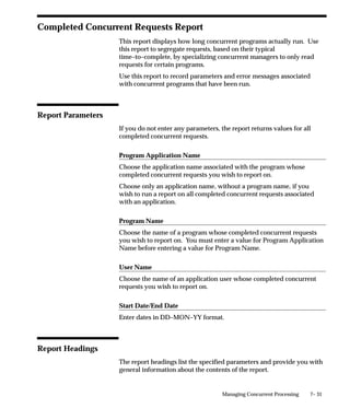 7– 31Managing Concurrent Processing
Completed Concurrent Requests Report
This report displays how long concurrent programs actually run. Use
this report to segregate requests, based on their typical
time–to–complete, by specializing concurrent managers to only read
requests for certain programs.
Use this report to record parameters and error messages associated
with concurrent programs that have been run.
Report Parameters
If you do not enter any parameters, the report returns values for all
completed concurrent requests.
Program Application Name
Choose the application name associated with the program whose
completed concurrent requests you wish to report on.
Choose only an application name, without a program name, if you
wish to run a report on all completed concurrent requests associated
with an application.
Program Name
Choose the name of a program whose completed concurrent requests
you wish to report on. You must enter a value for Program Application
Name before entering a value for Program Name.
User Name
Choose the name of an application user whose completed concurrent
requests you wish to report on.
Start Date/End Date
Enter dates in DD–MON–YY format.
Report Headings
The report headings list the specified parameters and provide you with
general information about the contents of the report.
 