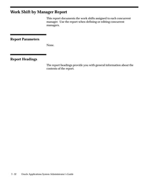 7– 32 Oracle Applications System Administrator’s Guide
Work Shift by Manager Report
This report documents the work shifts assigned to each concurrent
manager. Use the report when defining or editing concurrent
managers.
Report Parameters
None.
Report Headings
The report headings provide you with general information about the
contents of the report.
 