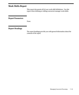 7– 33Managing Concurrent Processing
Work Shifts Report
This report documents all of your work shift definitions. Use this
report when defining or editing concurrent manager work shifts.
Report Parameters
None.
Report Headings
The report headings provide you with general information about the
contents of the report.
 