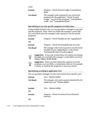 7– 42 Oracle Applications System Administrator’s Guide
AND
Program – Oracle General Ledger Consolidation
Rules
The manager reads requests for any concurrent
programs for the application “Oracle General
Ledger”, except for the programs ”Consolidation
Audit” and “Consolidation Rules”.
Specializing to run only specific programs at certain times
Using multiple Include rules, you can specialize a manager to run only
specific programs. Then, when you define the manager’s work shift,
you can control when the manager reads requests to run the specific
programs.
Program – Oracle Payables Invoice Aging Report
OR
Program – Oracle Purchasing Receipt Accruals
The manager only reads requests to run the Oracle
Payables Invoice Aging Report, or the Oracle
Purchasing Receipt Accruals program.
Suggestion: If you only wanted these two reports run during
the night you can define the manager’s work shift to run from
2:00am–6:00am (02:00–06:00).
Suggestion: When you first submit the requests to run the
programs, you can define a resubmission interval, for example,
1 month, to resubmit the programs to run every month.
Specializing according to application User
You can specialize managers to only read requests from specific users.
User – Markus Kalkin
The manager only reads requests submitted by the
application user ”Markus Kalkin”.
User – Markus Kalkin
OR
Program – Oracle Inventory Process Demand
Interface
OR
Exclude
Net Result
Include
Include
Net Result
Include
Net Result
Include
Include
 