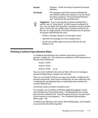 7– 43Managing Concurrent Processing
Program – Oracle Inventory Summarize Demand
Histories
The manager reads both requests submitted by
user Markus Kalkin and requests to run the Oracle
Inventory programs ”Process Demand Interface”
and ”Summarize Demand Histories”.
Suggestion: If you want specific programs submitted by a
specific user to ”jump ahead” of other requests waiting to be
run, you can define and specialize a manager as in the example
above, and set the user profile option Concurrent:Priority for
the user to a high priority (Concurrent:Priority sets the priority
of requests submitted by the user).
– Define a manager and give it a descriptive name.
– Specialize the manager as in the example above.
– Set the user profile option Concurrent:Priority for user
Markus to 10.
Defining Combined Specialization Rules
A combined specialization rule combines more than one action to
generate a single rule. The actions are combined as AND statements so
that the rule is defined as:
Action 1 AND . . .
Action 2 AND . . .
Action 3 AND . . . so on.
You can create combined rules and use them with several managers,
instead of duplicating a complex rule each time.
There are two kinds of Actions you may use to build a combined rule;
Exclude and Include. Each action is defined by one line within the rule.
Combining the specialization lines or individual actions defines the
overall combined rule.
An Exclude action overrides a Include action.
For example, you can define an Exclude application program x action
and a Include user Yvonne Jones action. Combining these two actions
generates the combined rule ”read all requests from user Yvonne Jones
except requests to run program x”. See: Combined Specialization
Rules: page 7– 88.
Combined specialization rule actions, their binding logic, and examples
are presented in the following table.
Include
Net Result
 