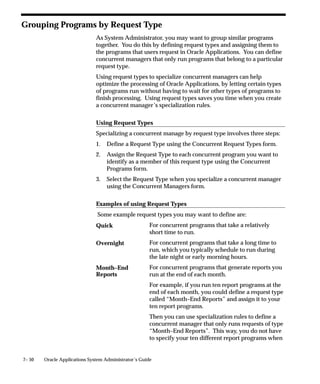 7– 50 Oracle Applications System Administrator’s Guide
Grouping Programs by Request Type
As System Administrator, you may want to group similar programs
together. You do this by defining request types and assigning them to
the programs that users request in Oracle Applications. You can define
concurrent managers that only run programs that belong to a particular
request type.
Using request types to specialize concurrent managers can help
optimize the processing of Oracle Applications, by letting certain types
of programs run without having to wait for other types of programs to
finish processing. Using request types saves you time when you create
a concurrent manager’s specialization rules.
Using Request Types
Specializing a concurrent manage by request type involves three steps:
1. Define a Request Type using the Concurrent Request Types form.
2. Assign the Request Type to each concurrent program you want to
identify as a member of this request type using the Concurrent
Programs form.
3. Select the Request Type when you specialize a concurrent manager
using the Concurrent Managers form.
Examples of using Request Types
Some example request types you may want to define are:
For concurrent programs that take a relatively
short time to run.
For concurrent programs that take a long time to
run, which you typically schedule to run during
the late night or early morning hours.
For concurrent programs that generate reports you
run at the end of each month.
For example, if you run ten report programs at the
end of each month, you could define a request type
called “Month–End Reports” and assign it to your
ten report programs.
Then you can use specialization rules to define a
concurrent manager that only runs requests of type
“Month–End Reports”. This way, you do not have
to specify your ten different report programs when
Quick
Overnight
Month–End
Reports
 