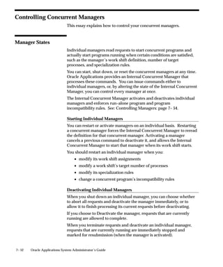 7– 52 Oracle Applications System Administrator’s Guide
Controlling Concurrent Managers
This essay explains how to control your concurrent managers.
Manager States
Individual managers read requests to start concurrent programs and
actually start programs running when certain conditions are satisfied,
such as the manager’s work shift definition, number of target
processes, and specialization rules.
You can start, shut down, or reset the concurrent managers at any time.
Oracle Applications provides an Internal Concurrent Manager that
processes these commands. You can issue commands either to
individual managers, or, by altering the state of the Internal Concurrent
Manager, you can control every manager at once.
The Internal Concurrent Manager activates and deactivates individual
managers and enforces run–alone program and program
incompatibility rules. See: Controlling Managers: page 7– 54.
Starting Individual Managers
You can restart or activate managers on an individual basis. Restarting
a concurrent manager forces the Internal Concurrent Manager to reread
the definition for that concurrent manager. Activating a manager
cancels a previous command to deactivate it, and allows the Internal
Concurrent Manager to start that manager when its work shift starts.
You should restart an individual manager when you:
• modify its work shift assignments
• modify a work shift’s target number of processes
• modify its specialization rules
• change a concurrent program’s incompatibility rules
Deactivating Individual Managers
When you shut down an individual manager, you can choose whether
to abort all requests and deactivate the manager immediately, or to
allow it to finish processing its current requests before deactivating.
If you choose to Deactivate the manager, requests that are currently
running are allowed to complete.
When you terminate requests and deactivate an individual manager,
requests that are currently running are immediately stopped and
marked for resubmission (when the manager is activated).
 