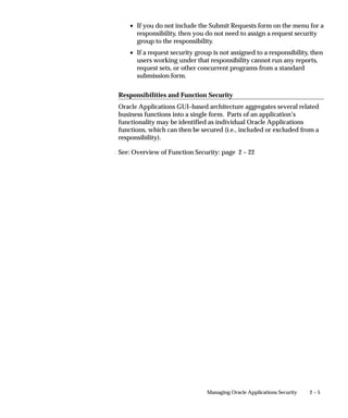 2 – 5Managing Oracle Applications Security
• If you do not include the Submit Requests form on the menu for a
responsibility, then you do not need to assign a request security
group to the responsibility.
• If a request security group is not assigned to a responsibility, then
users working under that responsibility cannot run any reports,
request sets, or other concurrent programs from a standard
submission form.
Responsibilities and Function Security
Oracle Applications GUI–based architecture aggregates several related
business functions into a single form. Parts of an application’s
functionality may be identified as individual Oracle Applications
functions, which can then be secured (i.e., included or excluded from a
responsibility).
See: Overview of Function Security: page 2 – 22
 