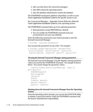 7– 56 Oracle Applications System Administrator’s Guide
• after you shut down the concurrent managers
• after MIS restarts the operating system
• after the database administrator restarts the database
The STARTMGR command is platform–dependent, so refer to your
Oracle Applications Installation Guide for the specific syntax to use.
See: Concurrent Managers – Appendix: System Reference Material,
Oracle Applications Installation Guide for your operating system
The STARTMGR command takes up to ten optional parameters.
• Each parameter except PRINTER has a default.
• You can modify the STARTMGR command and your
environment to set your own defaults.
Enter the following command at your system prompt to start the
Internal Concurrent Manager:
$ startmgr optional parameters
You can pass the parameters in any order. For example:
$ startmgr sysmgr=”applsys/fnd” mgrname=”std”
printer=”hqseq1” mailto=”jsmith” restart=”N”
logfile=”mgrlog” sleep=”90” pmon=”5” quesiz=”10”
Viewing the Internal Concurrent Manager startup parameters
The Internal Concurrent Manager’s log file displays startup parameter
values executed by the STARTMGR command. An example is shown
below. You cannot change the parameter values.
logfile=/fnddev/fnd/6.0/log/FND60.mgr (path is
port–specific)
PRINTER=hqunx138
mailto=appldev
restart=N
diag=N
sleep=60 (default)
pmon=20 (default)
quesiz=1 (default)
Shutting down the Internal Concurrent Manager from the Operating
System
From the operating system prompt, you can use the CONCSUB utility
to submit a concurrent request, under the SYSADMIN username and
the System Administrator responsibility.
 