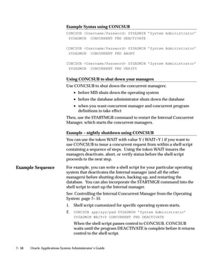 Example Sequence
7– 58 Oracle Applications System Administrator’s Guide
Example Syntax using CONCSUB
CONCSUB Username/Password SYSADMIN ’System Administrator’
SYSADMIN CONCURRENT FND DEACTIVATE
CONCSUB Username/Password SYSADMIN ’System Administrator’
SYSADMIN CONCURRENT FND ABORT
CONCSUB Username/Password SYSADMIN ’System Administrator’
SYSADMIN CONCURRENT FND VERIFY
Using CONCSUB to shut down your managers
Use CONCSUB to shut down the concurrent managers:
• before MIS shuts down the operating system
• before the database administrator shuts down the database
• when you want concurrent manager and concurrent program
definitions to take effect
Then, use the STARTMGR command to restart the Internal Concurrent
Manager, which starts the concurrent managers.
Example – nightly shutdown using CONCSUB
You can use the token WAIT with value Y ( WAIT=Y ) if you want to
use CONCSUB to issue a concurrent request from within a shell script
containing a sequence of steps. Using the token WAIT insures the
managers deactivate, abort, or verify status before the shell script
proceeds to the next step.
For example, you can write a shell script for your particular operating
system that deactivates the Internal manager (and all the other
managers) before shutting down, backing up, and restarting the
database. You can also incorporate the STARTMGR command into the
shell script to start up the Internal manager.
See: Controlling the Internal Concurrent Manager from the Operating
System: page 7– 55
1. Shell script customized for specific operating system starts.
2. CONCSUB applsys/pwd SYSADMIN ’System Administrator’
SYSADMIN WAIT=Y CONCURRENT FND DEACTIVATE
When the shell script passes control to CONCSUB, CONCSUB
waits until the program DEACTIVATE is complete before it returns
control to the shell script.
 