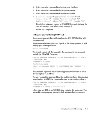 7– 59Managing Concurrent Processing
3. Script issues the command to shut down the database.
4. Script issues the command to backup the database.
5. Script issues the command to startup the database.
6. $ startmgr sysmgr=”applsys/fnd” mgrname=”std”
printer=”hqseq1” mailto=”jsmith” restart=”N”
logfile=”mgrlog” sleep=”90” pmon=”5” quesiz=”10”
The shell script passes control to STARTMGR, which starts up the
Internal manager (and all the other managers).
7. Shell script completes.
Hiding the password using CONCSUB
If username/password are still supplied, the CONCSUB utility will
work as usual.
If username only is supplied (no ’/pwd’ in the first argument), it will
prompt you for the password:
ORACLE Password:
The echo is turned off. For example, the command below does not
include the ORACLE Password.
CONCSUB applsys SYSADMIN ’System Administrator’ SYSADMIN
CONCURRENT FND
FNDMNRMT Y 0 20221
ORACLE Password:
Submitted request 32157 for CONCURRENT FND FNDMNRMT Y 0
20221
Now, the first argument has to be the application username as usual
(for example, SYSADMIN).
The user can put the password in a file, and then redirect it to standard
input (stdin). In UNIX the command would be executed as follows:
CONCSUB applsys SYSADMIN ’System Administrator’ SYSADMIN
CONCURRENT FND
FNDMNRMT Y 0 20221  password.file
where password.file is an ASCII file that contains the password. This
method is recommended for use in shell scripts or batch processes.
 