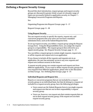 2 – 6 Oracle Applications System Administrator’s Guide
Defining a Request Security Group
Beyond this short introduction, request groups and request security
groups are discussed in greater detail, as part of a broader range of
topics not necessarily limited to application security, in Chapter 7 –
Managing Concurrent Programs and Reports.
See:
Organizing Programs into Request Groups: page 6 – 17
Request Groups: page 6 – 46
Using Request Security
You use request security to specify the reports, request sets, and
concurrent programs that your users can run from a standard
submission form, such as the Submit Requests form.
To set up request security, you define a request group using the Request
Groups form. Using the Responsibilities form, you assign the request
group to a responsibility. The request group is then referred to as a
request security group. See: Request Security Groups: page 6 – 17.
You can define a request group to contain single requests, request sets,
or all the requests and request sets in an application.
If you choose to include all the requests and requests sets in an
application, the user has automatic access to any new requests and
request sets (without owners) in the future.
A request security group can contain requests and request sets from
different applications. If you want to define request security groups that
own requests from different applications, please refer to the discussion
on Data Groups. See: Defining Data Groups: page 6 – 27.
Individual Requests and Request Sets
Reports or concurrent programs that are not included in a request
security group on an individual basis, but that do belong to a request set
included in a request security group, have the following privileges:
• Users cannot use the Submit Requests form to run single requests
and request sets that are not in their responsibility’s request
security group.
• Users can, however, run request sets that contain requests that are
not in their request security group, if the request set is in their
request security group.
 