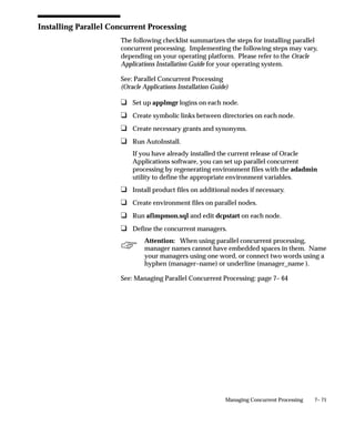 7– 71Managing Concurrent Processing
Installing Parallel Concurrent Processing
The following checklist summarizes the steps for installing parallel
concurrent processing. Implementing the following steps may vary,
depending on your operating platform. Please refer to the Oracle
Applications Installation Guide for your operating system.
See: Parallel Concurrent Processing
(Oracle Applications Installation Guide)
u Set up applmgr logins on each node.
u Create symbolic links between directories on each node.
u Create necessary grants and synonyms.
u Run AutoInstall.
If you have already installed the current release of Oracle
Applications software, you can set up parallel concurrent
processing by regenerating environment files with the adadmin
utility to define the appropriate environment variables.
u Install product files on additional nodes if necessary.
u Create environment files on parallel nodes.
u Run afimpmon.sql and edit dcpstart on each node.
u Define the concurrent managers.
Attention: When using parallel concurrent processing,
manager names cannot have embedded spaces in them. Name
your managers using one word, or connect two words using a
hyphen (manager–name) or underline (manager_name ).
See: Managing Parallel Concurrent Processing: page 7– 64
 