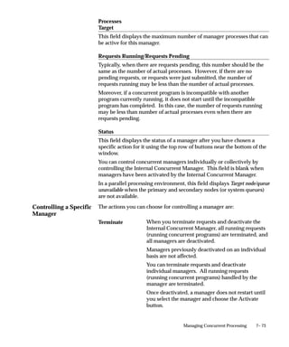 Controlling a Specific
Manager
7– 73Managing Concurrent Processing
Processes
Target
This field displays the maximum number of manager processes that can
be active for this manager.
Requests Running/Requests Pending
Typically, when there are requests pending, this number should be the
same as the number of actual processes. However, if there are no
pending requests, or requests were just submitted, the number of
requests running may be less than the number of actual processes.
Moreover, if a concurrent program is incompatible with another
program currently running, it does not start until the incompatible
program has completed. In this case, the number of requests running
may be less than number of actual processes even when there are
requests pending.
Status
This field displays the status of a manager after you have chosen a
specific action for it using the top row of buttons near the bottom of the
window.
You can control concurrent managers individually or collectively by
controlling the Internal Concurrent Manager. This field is blank when
managers have been activated by the Internal Concurrent Manager.
In a parallel processing environment, this field displays Target node/queue
unavailable when the primary and secondary nodes (or system queues)
are not available.
The actions you can choose for controlling a manager are:
When you terminate requests and deactivate the
Internal Concurrent Manager, all running requests
(running concurrent programs) are terminated, and
all managers are deactivated.
Managers previously deactivated on an individual
basis are not affected.
You can terminate requests and deactivate
individual managers. All running requests
(running concurrent programs) handled by the
manager are terminated.
Once deactivated, a manager does not restart until
you select the manager and choose the Activate
button.
Terminate
 