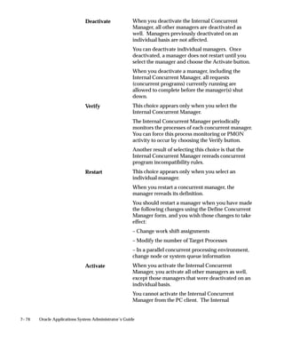 7– 74 Oracle Applications System Administrator’s Guide
When you deactivate the Internal Concurrent
Manager, all other managers are deactivated as
well. Managers previously deactivated on an
individual basis are not affected.
You can deactivate individual managers. Once
deactivated, a manager does not restart until you
select the manager and choose the Activate button.
When you deactivate a manager, including the
Internal Concurrent Manager, all requests
(concurrent programs) currently running are
allowed to complete before the manager(s) shut
down.
This choice appears only when you select the
Internal Concurrent Manager.
The Internal Concurrent Manager periodically
monitors the processes of each concurrent manager.
You can force this process monitoring or PMON
activity to occur by choosing the Verify button.
Another result of selecting this choice is that the
Internal Concurrent Manager rereads concurrent
program incompatibility rules.
This choice appears only when you select an
individual manager.
When you restart a concurrent manager, the
manager rereads its definition.
You should restart a manager when you have made
the following changes using the Define Concurrent
Manager form, and you wish those changes to take
effect:
– Change work shift assignments
– Modify the number of Target Processes
– In a parallel concurrent processing environment,
change node or system queue information
When you activate the Internal Concurrent
Manager, you activate all other managers as well,
except those managers that were deactivated on an
individual basis.
You cannot activate the Internal Concurrent
Manager from the PC client. The Internal
Deactivate
Verify
Restart
Activate
 