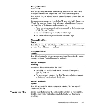 Viewing Log Files
7– 77Managing Concurrent Processing
Manager Identifiers
Concurrent
This field displays a number generated by the individual concurrent
manager that identifies the process. This field cannot be updated.
This number may be referenced if an operating system process ID is not
available.
You can use this number to view the log file associated with the process.
(This is the same log file you view when you select Manager Log from
the View field of the Concurrent Requests form):
• At the operating system level, locate yourself in the log directory
$FND_TOP/APPLLOG.
• For concurrent managers, use Wnumber.mgr.
• For Internal Monitor processes, use Inumber.mgr.
Manager Identifiers
Oracle
This field displays the ORACLE process ID associated with the manager
process. This field cannot be updated.
Manager Identifiers
System
This field displays the operating system process ID associated with the
manager process. This field cannot be updated.
Request Identifiers
Running
Please note the following about this field:
• Normally this field is blank, as the run–time of a request is
typically very short.
• For a terminated manager, the ID of the request being processed
at the time of termination is displayed.
Request Identifiers
System
This field displays the operating system process ID for a spawned
concurrent process.
Use the three buttons near the bottom of the window to view log files.
Log files record information that may be helpful when diagnosing
problems.
 