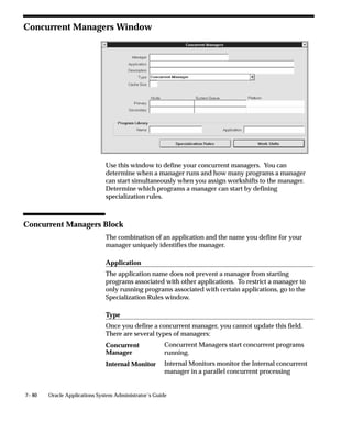 7– 80 Oracle Applications System Administrator’s Guide
Concurrent Managers Window
Use this window to define your concurrent managers. You can
determine when a manager runs and how many programs a manager
can start simultaneously when you assign workshifts to the manager.
Determine which programs a manager can start by defining
specialization rules.
Concurrent Managers Block
The combination of an application and the name you define for your
manager uniquely identifies the manager.
Application
The application name does not prevent a manager from starting
programs associated with other applications. To restrict a manager to
only running programs associated with certain applications, go to the
Specialization Rules window.
Type
Once you define a concurrent manager, you cannot update this field.
There are several types of managers:
Concurrent Managers start concurrent programs
running.
Internal Monitors monitor the Internal concurrent
manager in a parallel concurrent processing
Concurrent
Manager
Internal Monitor
 