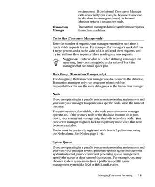 7– 81Managing Concurrent Processing
environment. If the Internal Concurrent Manager
exits abnormally (for example, because its node or
its database instance goes down), an Internal
Monitor restarts it on another node.
Transaction managers handle synchronous requests
from client machines.
Cache Size (Concurrent Manager only)
Enter the number of requests your manager remembers each time it
reads which requests to run. For example, if a manager’s workshift has
1 target process and a cache value of 3, it will read three requests, and
try to run those three requests before reading any new requests.
Suggestion: Enter a value of 1 when defining a manager that
runs long, time–consuming jobs, and a value of 3 or 4 for
managers that run small, quick jobs.
Data Group (Transaction Manager only)
The data group the transaction manager uses to connect to the database.
Transaction managers only run programs submitted from
responsibilities that use the same data group as the transaction manager.
Node
If you are operating in a parallel concurrent processing environment and
you want your manager to operate on a specific node, select the name of
the node.
The primary node, if available, is the node your concurrent manager
operates on. If the primary node or the database instance on it goes
down, your concurrent manager migrates to its secondary node. Your
concurrent manager migrates back to its primary node when that node
becomes available.
Nodes must be previously registered with Oracle Applications, using
the Nodes form. See: Nodes: page 7– 92.
System Queue
If you are operating in a parallel concurrent processing environment and
you want your manager to use a platform–specific queue management
system instead of generic concurrent processing queue management,
specify the queue or class name of that system. For example, you may
choose a system queue name from a platform–specific queue
management system like NQS or IBM Load Leveler.
Transaction
Manager
 