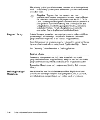 Program Library
Defining Manager
Operations
7– 82 Oracle Applications System Administrator’s Guide
The primary system queue is the queue you associate with the primary
node. The secondary system queue is the queue you associate with the
secondary node.
Attention: To ensure that your manager uses your
platform–specific queue management system, you should start
the concurrent managers in the proper mode (set APPLDCP =
OSQ). Refer to platform–specific documentation to determine if
your platform supports interfacing with system queues. For
Unix platforms, refer to the appropriate Oracle Applications
Installation Update. For all other platforms, refer to the
appropriate Oracle Applications Installation Guide.
Select a library of immediate concurrent programs to make available to
your manager. Your manager can only run immediate concurrent
programs that are registered in the selected program library.
Immediate concurrent programs must be registered in a program library
by an applications developer using Oracle Application Object Library.
See: Developing Custom Extensions to Oracle Applications
Program Library
Concurrent managers can run only those immediate concurrent
programs listed in their program library. They can also run concurrent
programs that use only other type of concurrent program executable.
Transaction Managers can only run programs listed in their program
library.
The two buttons near the bottom of the window display additional
windows for defining when your manager operates, and, if you wish,
specializing your manager to run only certain kinds of programs.
 