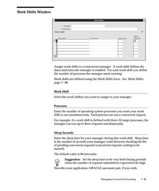 7– 83Managing Concurrent Processing
Work Shifts Window
Assign work shifts to a concurrent manager. A work shift defines the
dates and times the manager is enabled. For each work shift you define
the number of processes the manager starts running.
Work shifts are defined using the Work Shifts form. See: Work Shifts:
page 7– 86.
Work Shift
Select the work shift(s) you want to assign to your manager.
Processes
Enter the number of operating system processes you want your work
shift to run simultaneously. Each process can run a concurrent request.
For example, if a work shift is defined with three (3) target processes, the
manager can run up to three requests simultaneously.
Sleep Seconds
Enter the sleep time for your manager during this work shift. Sleep time
is the number of seconds your manager waits between checking the list
of pending concurrent requests (concurrent requests waiting to be
started).
The default value is 60 (seconds).
Suggestion: Set the sleep time to be very brief during periods
when the number of requests submitted is expected to be high.
Describe your application–ORACLE username pair, if you wish.
 