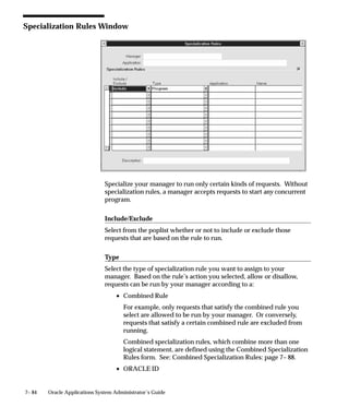 7– 84 Oracle Applications System Administrator’s Guide
Specialization Rules Window
Specialize your manager to run only certain kinds of requests. Without
specialization rules, a manager accepts requests to start any concurrent
program.
Include/Exclude
Select from the poplist whether or not to include or exclude those
requests that are based on the rule to run.
Type
Select the type of specialization rule you want to assign to your
manager. Based on the rule’s action you selected, allow or disallow,
requests can be run by your manager according to a:
• Combined Rule
For example, only requests that satisfy the combined rule you
select are allowed to be run by your manager. Or conversely,
requests that satisfy a certain combined rule are excluded from
running.
Combined specialization rules, which combine more than one
logical statement, are defined using the Combined Specialization
Rules form. See: Combined Specialization Rules: page 7– 88.
• ORACLE ID
 